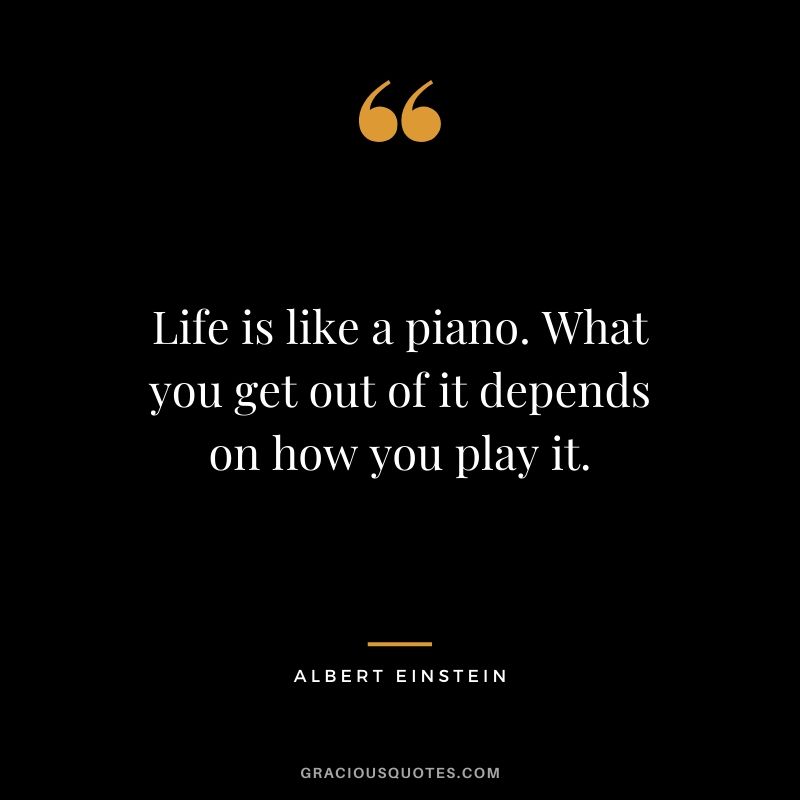 Life is like a piano. What you get out of it depends on how you play it. - Albert Einstein