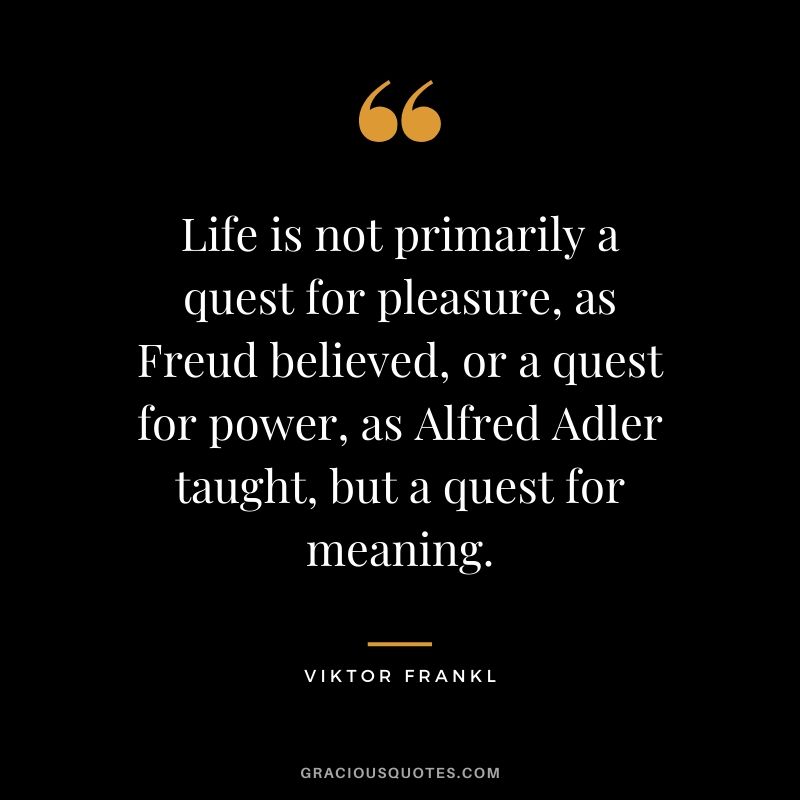 Life is not primarily a quest for pleasure, as Freud believed, or a quest for power, as Alfred Adler taught, but a quest for meaning.