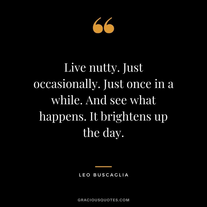 Live nutty. Just occasionally. Just once in a while. And see what happens. It brightens up the day.