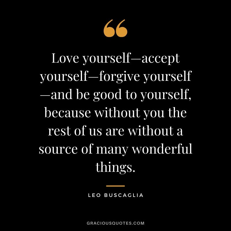 Love yourself—accept yourself—forgive yourself—and be good to yourself, because without you the rest of us are without a source of many wonderful things.