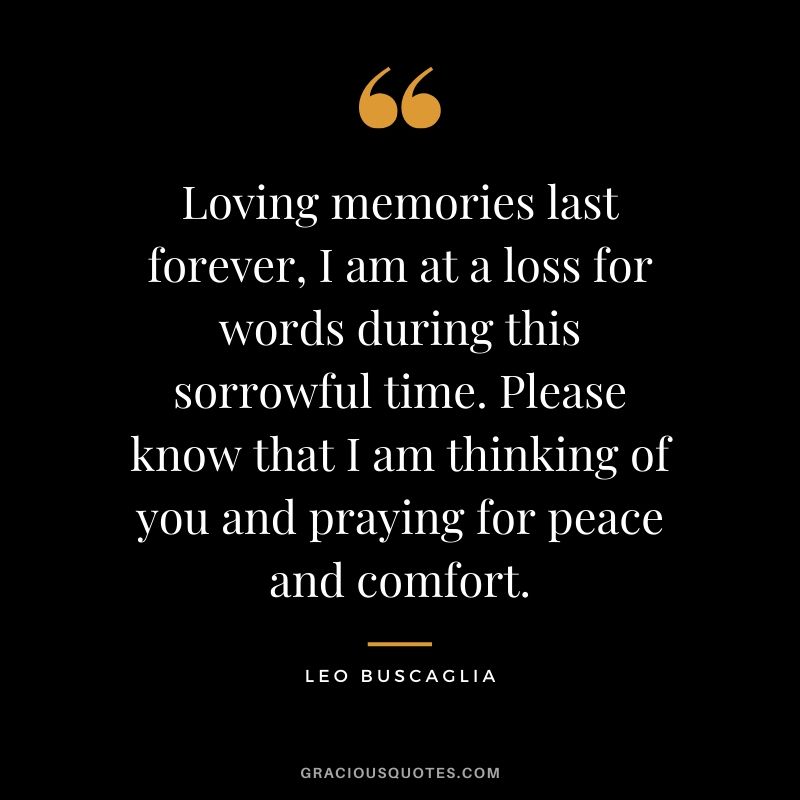Loving memories last forever, I am at a loss for words during this sorrowful time. Please know that I am thinking of you and praying for peace and comfort.