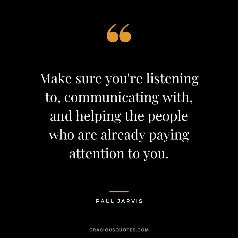 Make sure you're listening to, communicating with, and helping the people who are already paying attention to you.