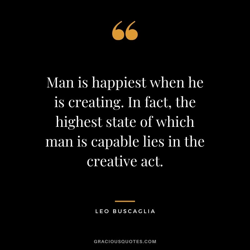 Man is happiest when he is creating. In fact, the highest state of which man is capable lies in the creative act.