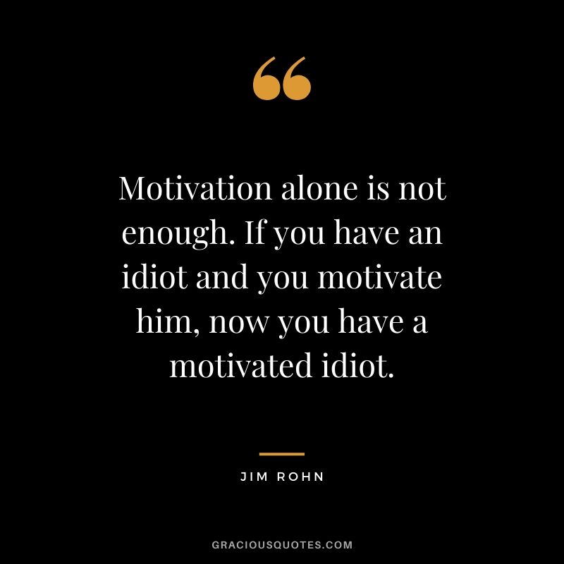 Motivation alone is not enough. If you have an idiot and you motivate him, now you have a motivated idiot.