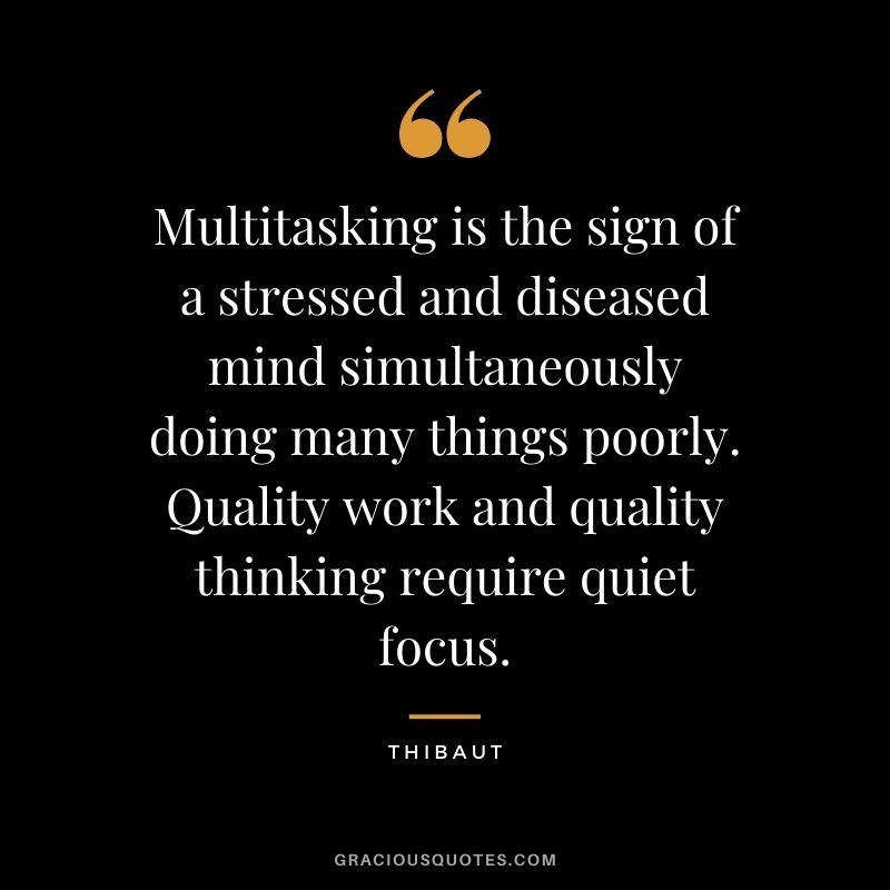 Multitasking is the sign of a stressed and diseased mind simultaneously doing many things poorly. Quality work and quality thinking require quiet focus. - Thibaut