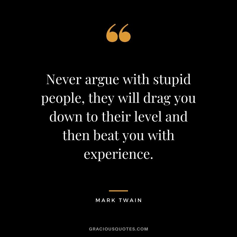 Never argue with stupid people, they will drag you down to their level and then beat you with experience.
