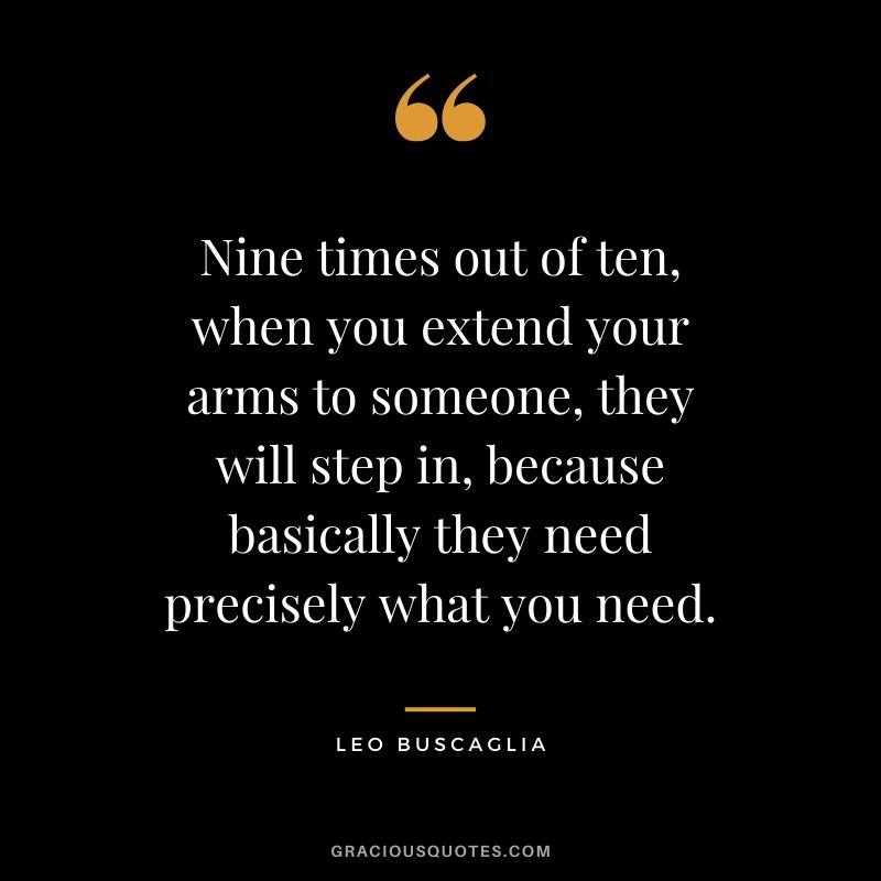 Nine times out of ten, when you extend your arms to someone, they will step in, because basically they need precisely what you need.