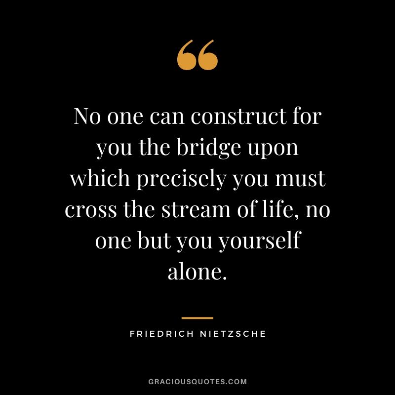 No one can construct for you the bridge upon which precisely you must cross the stream of life, no one but you yourself alone.