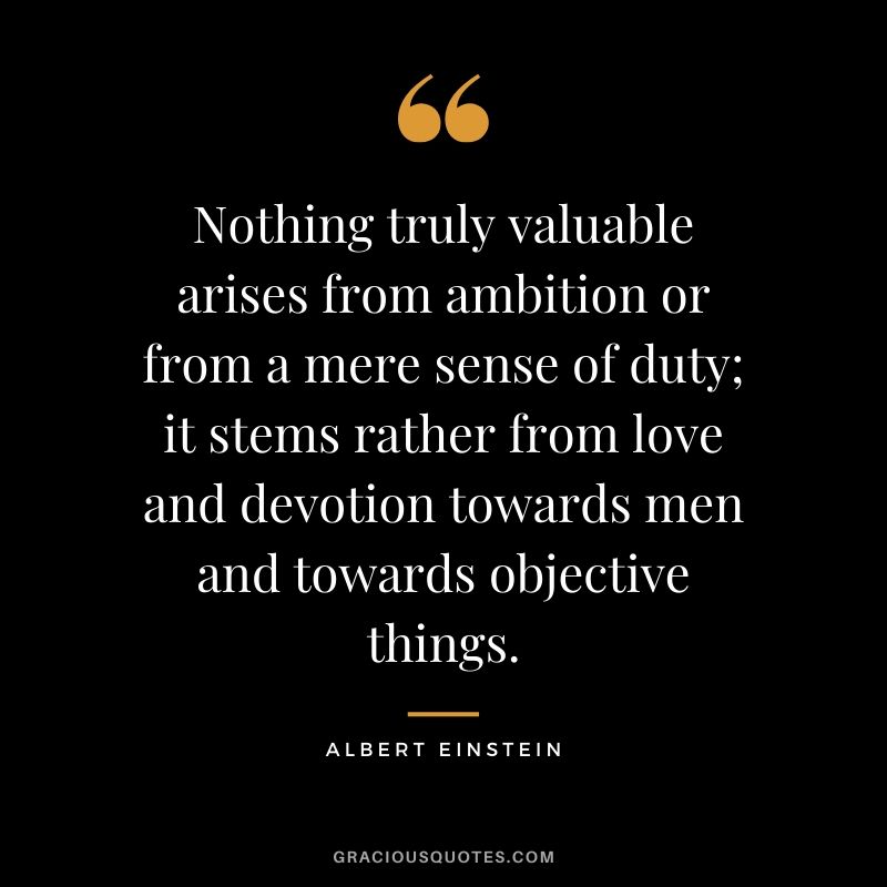 Nothing truly valuable arises from ambition or from a mere sense of duty; it stems rather from love and devotion towards men and towards objective things.