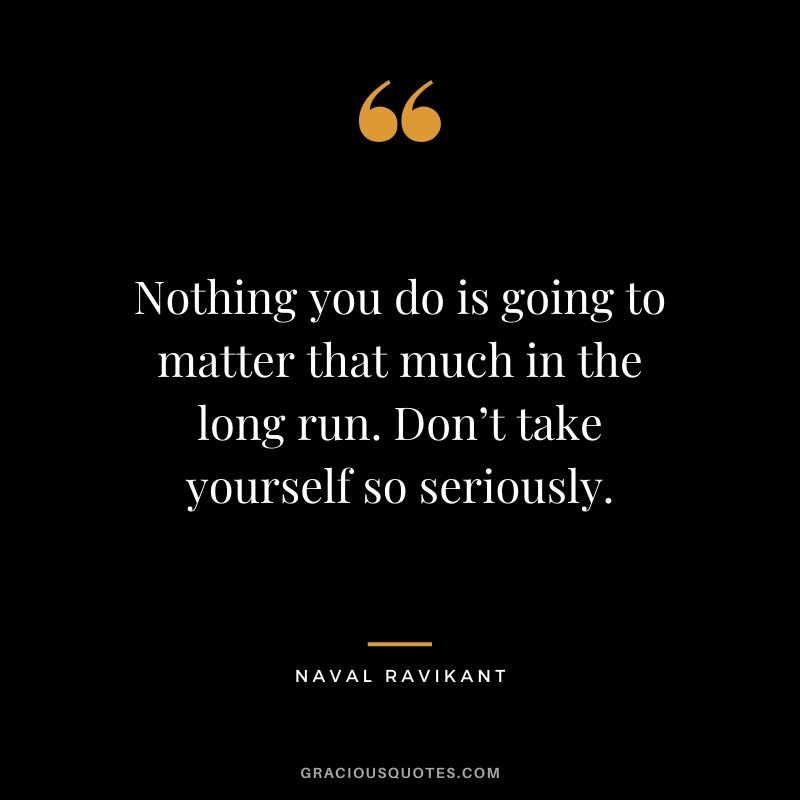 Nothing you do is going to matter that much in the long run. Don’t take yourself so seriously.