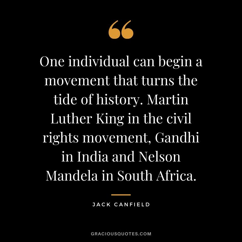 One individual can begin a movement that turns the tide of history. Martin Luther King in the civil rights movement, Gandhi in India and Nelson Mandela in South Africa.