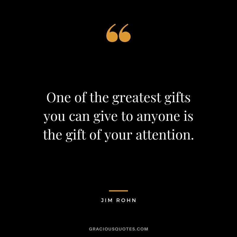 One of the greatest gifts you can give to anyone is the gift of your attention.