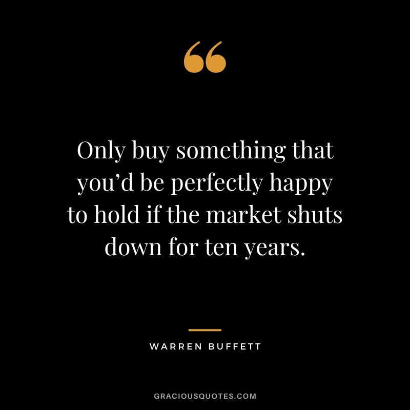 Only buy something that you’d be perfectly happy to hold if the market shuts down for ten years. - Warren Buffett