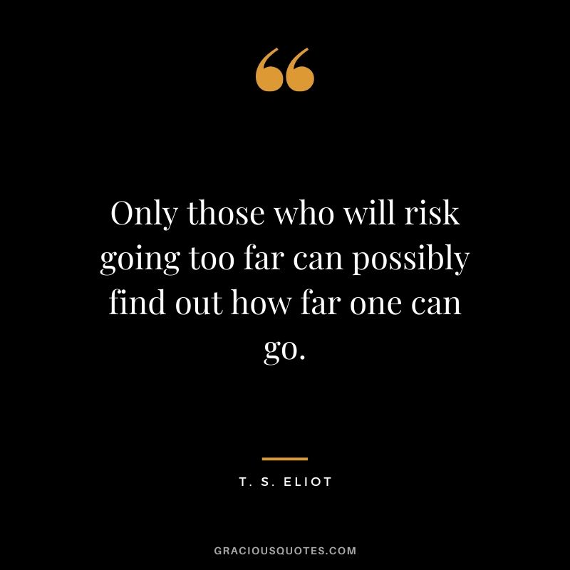 Only those who will risk going too far can possibly find out how far one can go. - T.S. Eliot