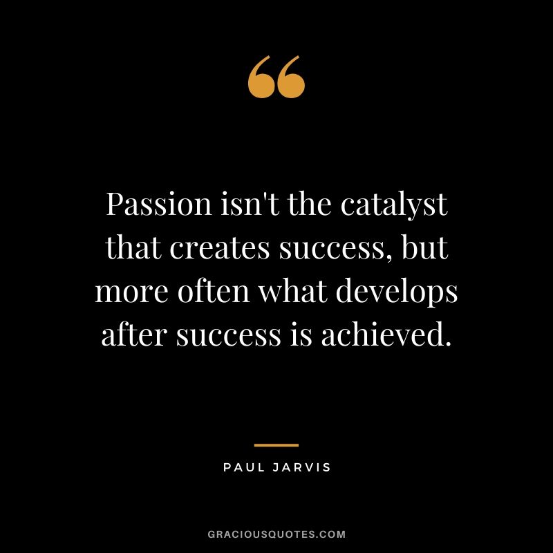Passion isn't the catalyst that creates success, but more often what develops after success is achieved.
