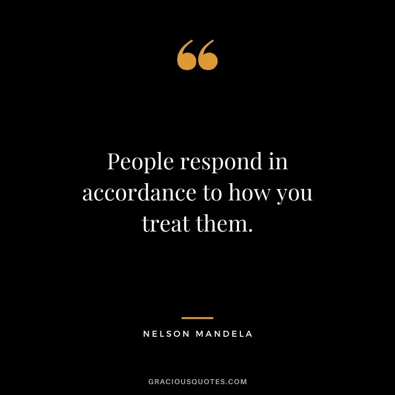 People respond in accordance to how you treat them.