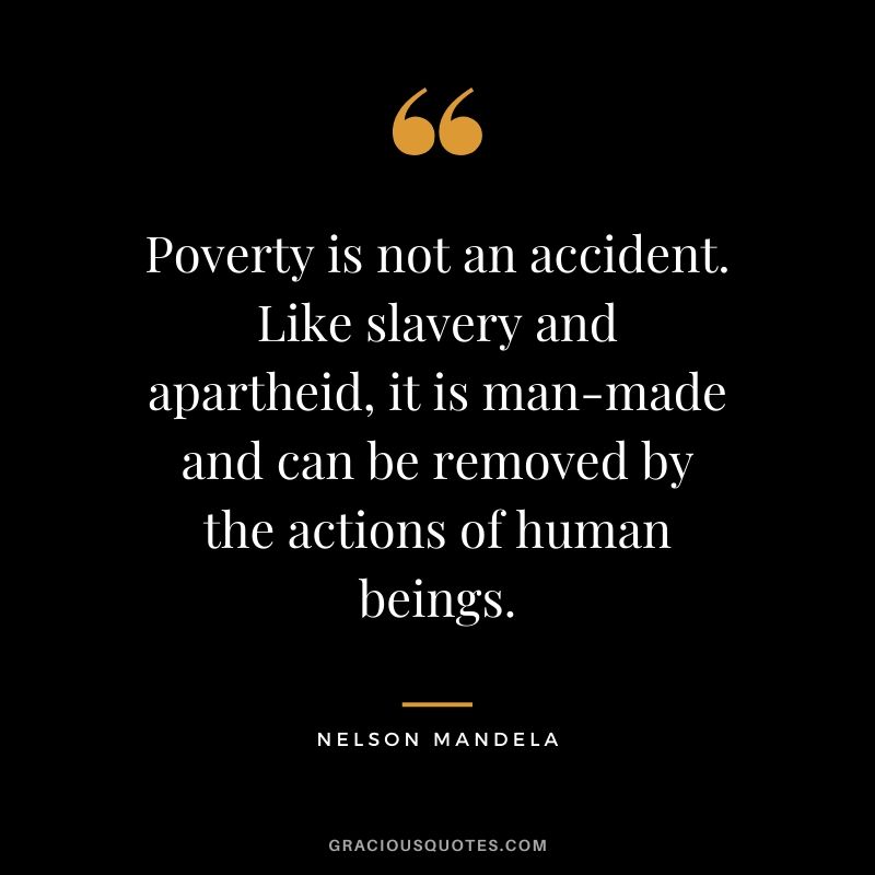 Poverty is not an accident. Like slavery and apartheid, it is man-made and can be removed by the actions of human beings.