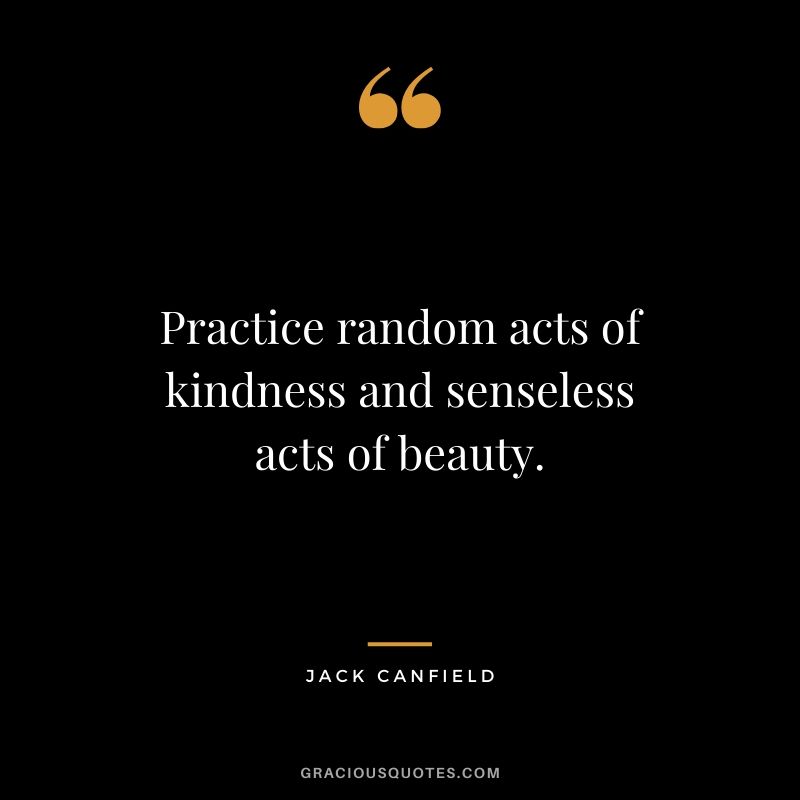 Practice random acts of kindness and senseless acts of beauty.