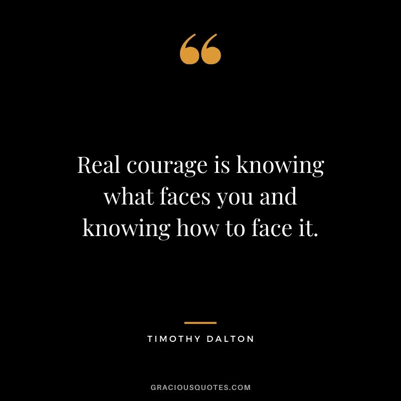 Real courage is knowing what faces you and knowing how to face it. - Timothy Dalton
