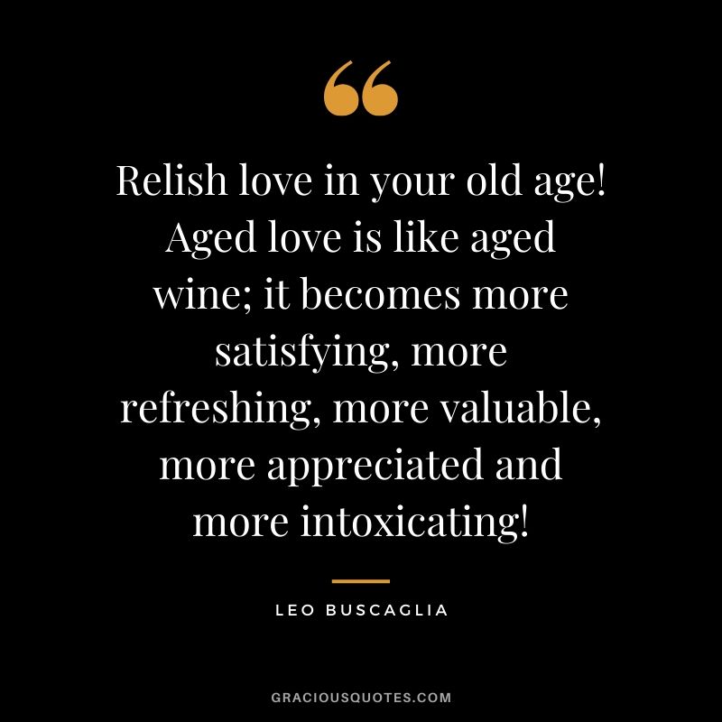 Relish love in your old age! Aged love is like aged wine; it becomes more satisfying, more refreshing, more valuable, more appreciated and more intoxicating!