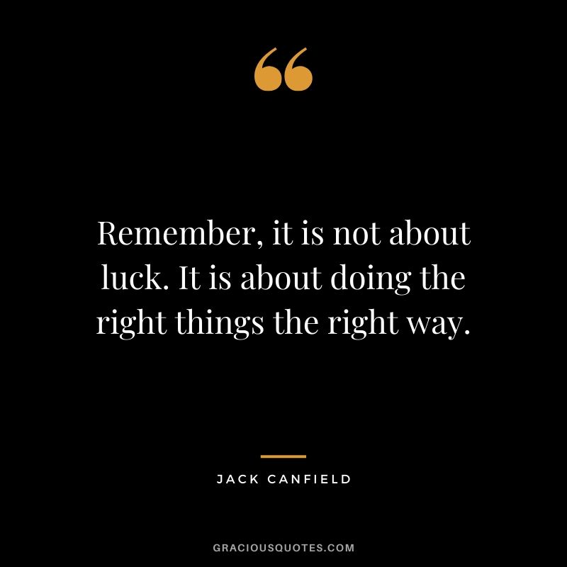 Remember, it is not about luck. It is about doing the right things the right way.