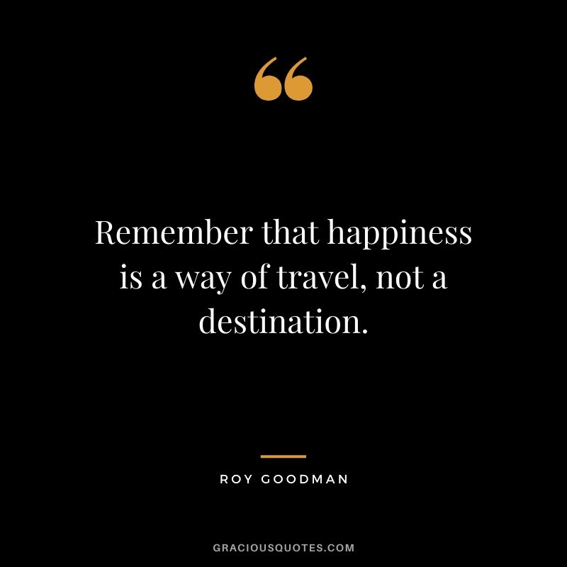 Remember that happiness is a way of travel, not a destination. - Roy Goodman
