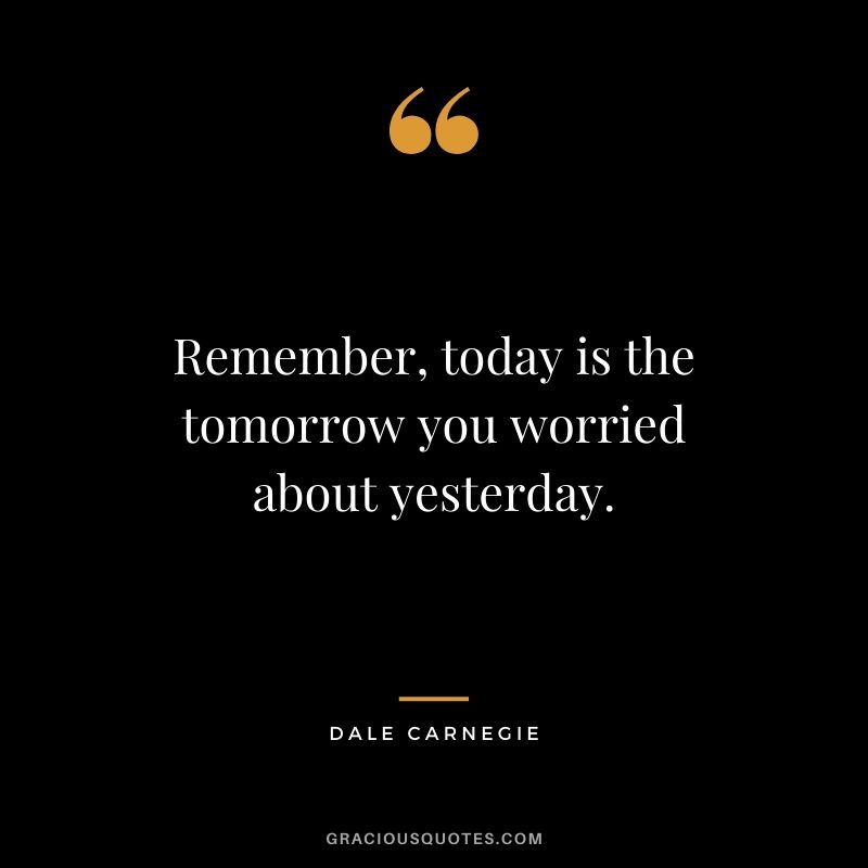 Remember, today is the tomorrow you worried about yesterday.