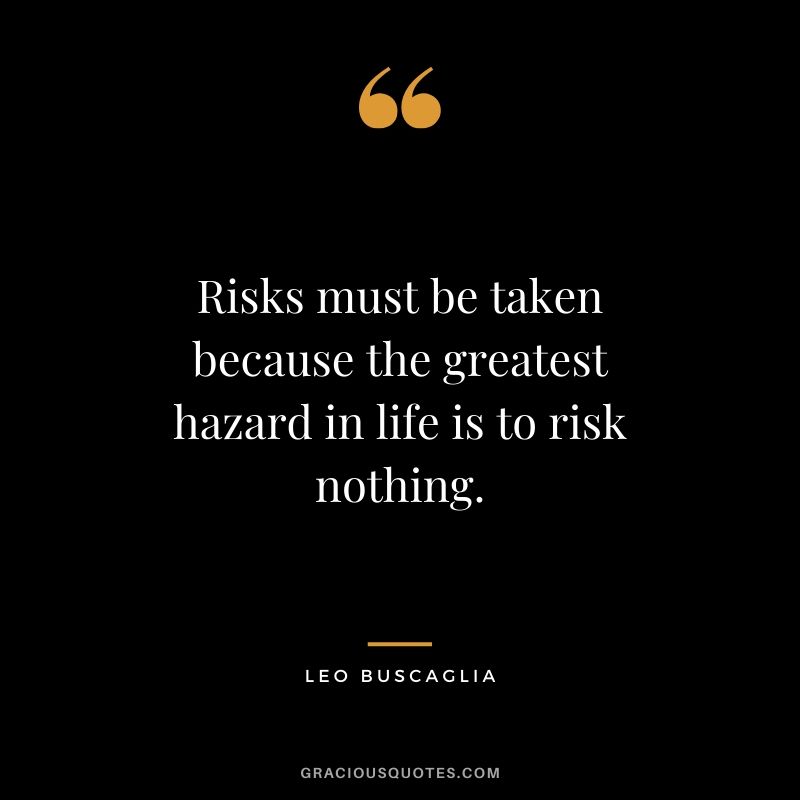 Risks must be taken because the greatest hazard in life is to risk nothing.