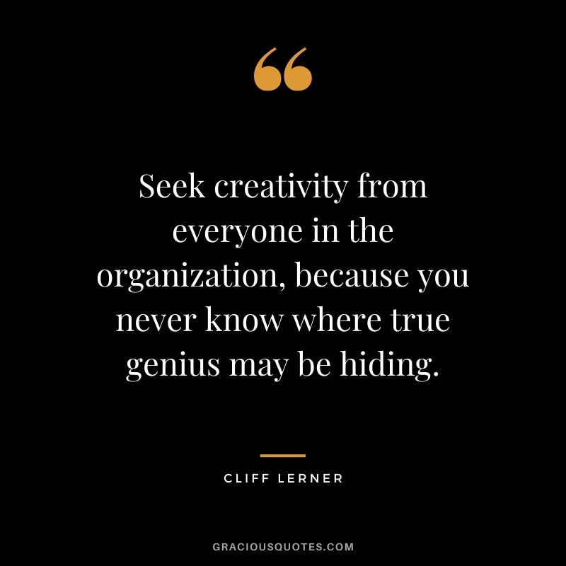 Seek creativity from everyone in the organization, because you never know where true genius may be hiding.