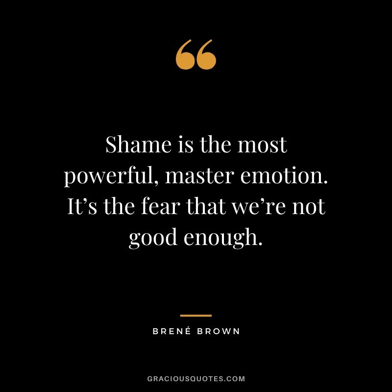 Shame is the most powerful, master emotion. It’s the fear that we’re not good enough.
