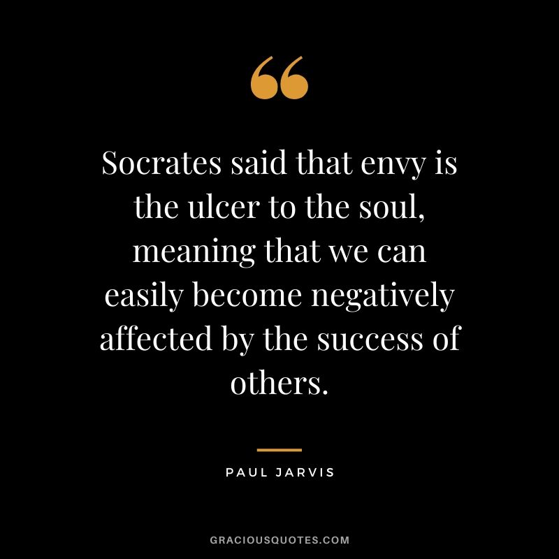 Socrates said that envy is the ulcer to the soul, meaning that we can easily become negatively affected by the success of others.