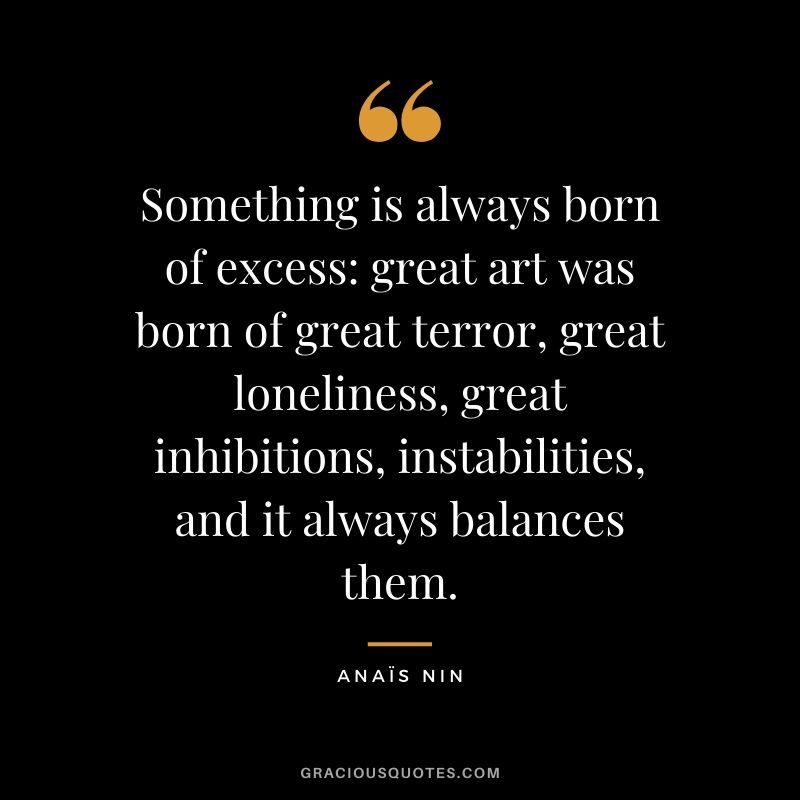 Something is always born of excess: great art was born of great terror, great loneliness, great inhibitions, instabilities, and it always balances them.