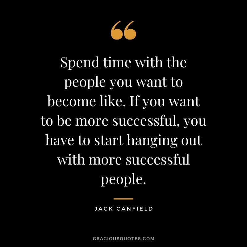 Spend time with the people you want to become like. If you want to be more successful, you have to start hanging out with more successful people.