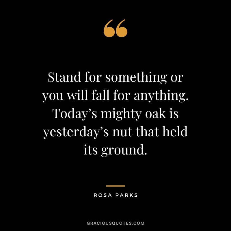 Stand for something or you will fall for anything. Today’s mighty oak is yesterday’s nut that held its ground. - Rosa Parks