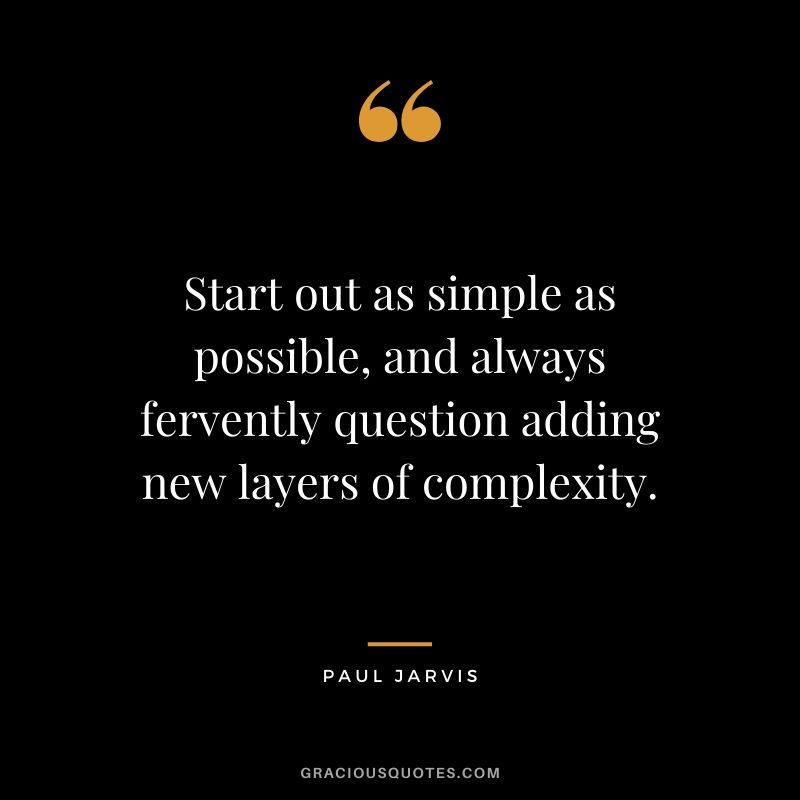 Start out as simple as possible, and always fervently question adding new layers of complexity.