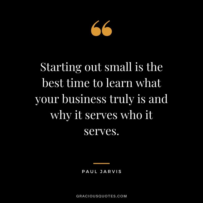 Starting out small is the best time to learn what your business truly is and why it serves who it serves.