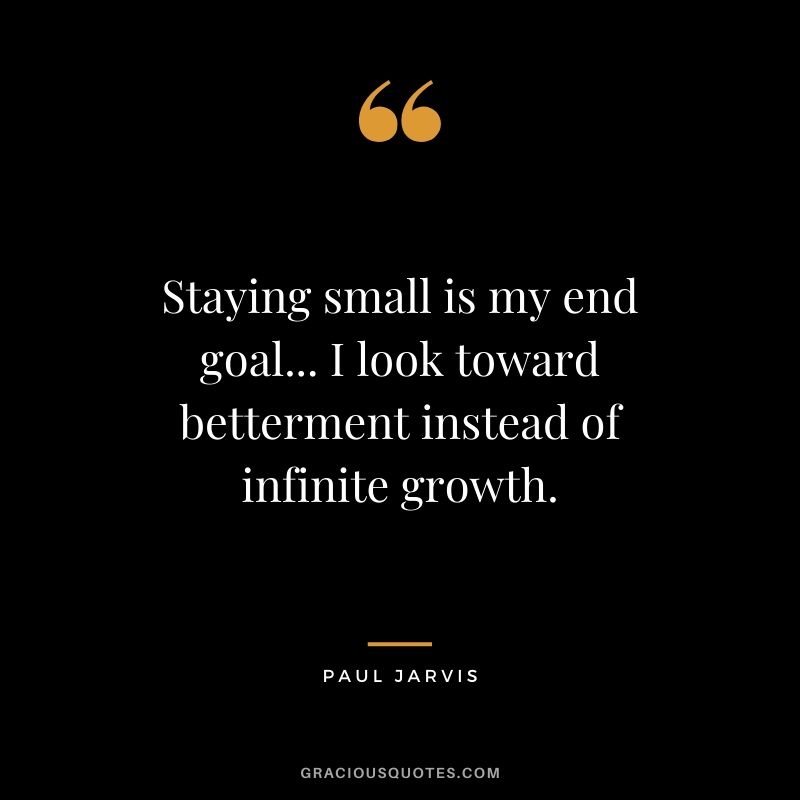 Staying small is my end goal... I look toward betterment instead of infinite growth.