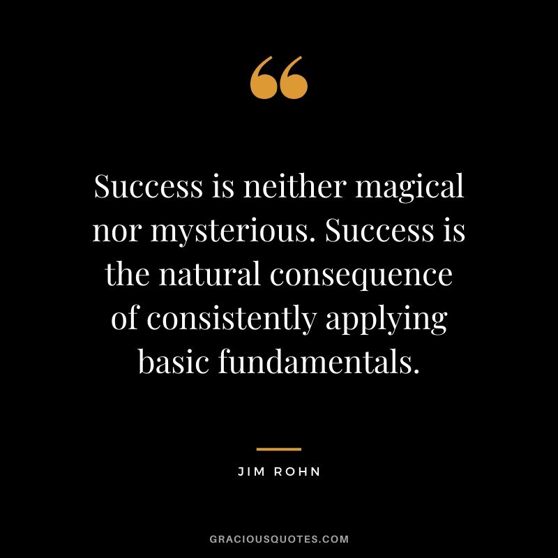 Success is neither magical nor mysterious. Success is the natural consequence of consistently applying basic fundamentals.