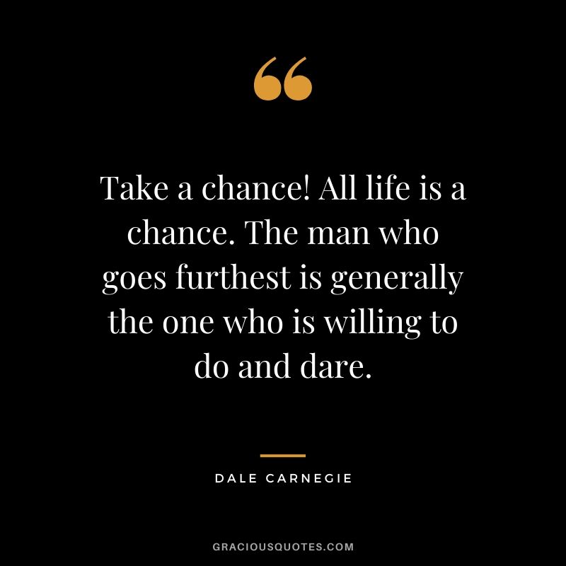Take a chance! All life is a chance. The man who goes furthest is generally the one who is willing to do and dare.
