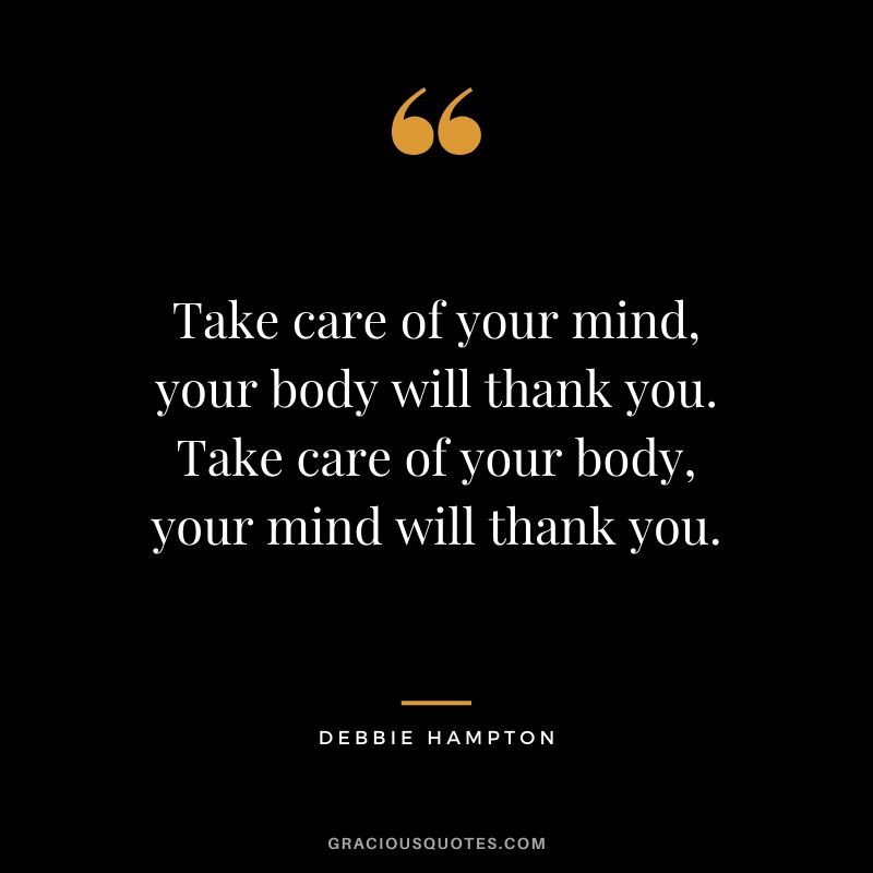 Take care of your mind, your body will thank you. Take care of your body, your mind will thank you.