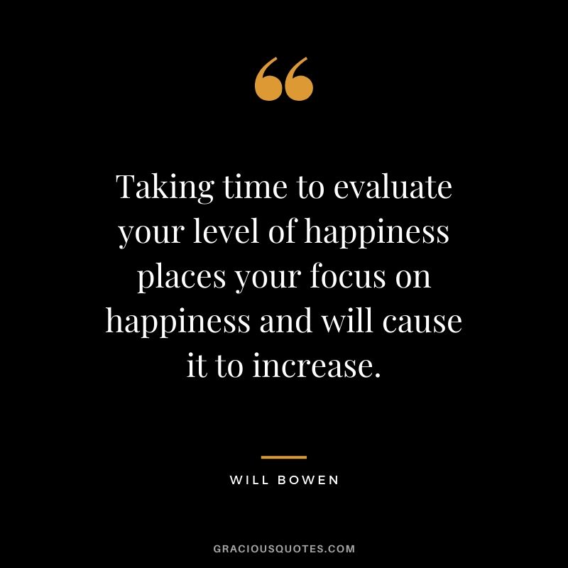 Taking time to evaluate your level of happiness places your focus on happiness and will cause it to increase. - Will Bowen