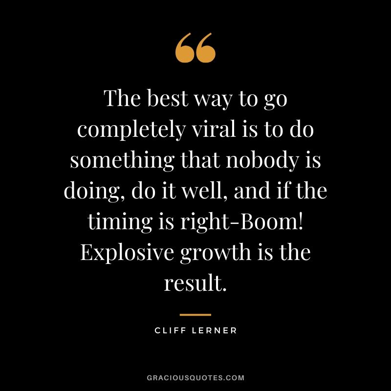 The best way to go completely viral is to do something that nobody is doing, do it well, and if the timing is right-Boom! Explosive growth is the result.