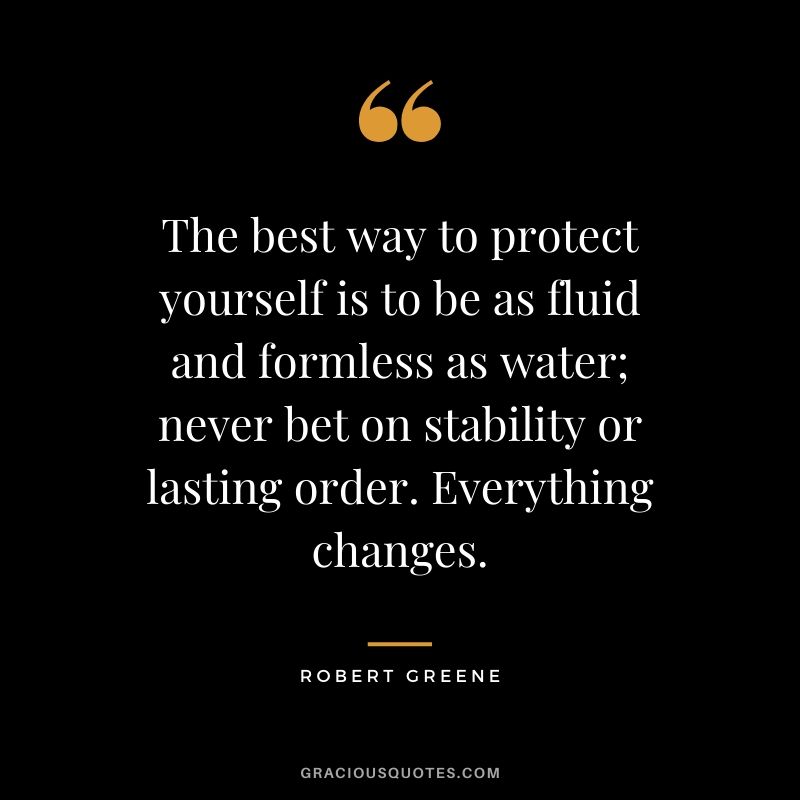 The best way to protect yourself is to be as fluid and formless as water; never bet on stability or lasting order. Everything changes.
