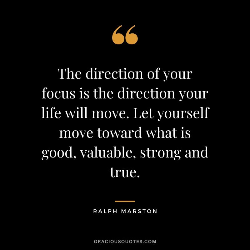 The direction of your focus is the direction your life will move. Let yourself move toward what is good, valuable, strong and true. - Ralph Marston