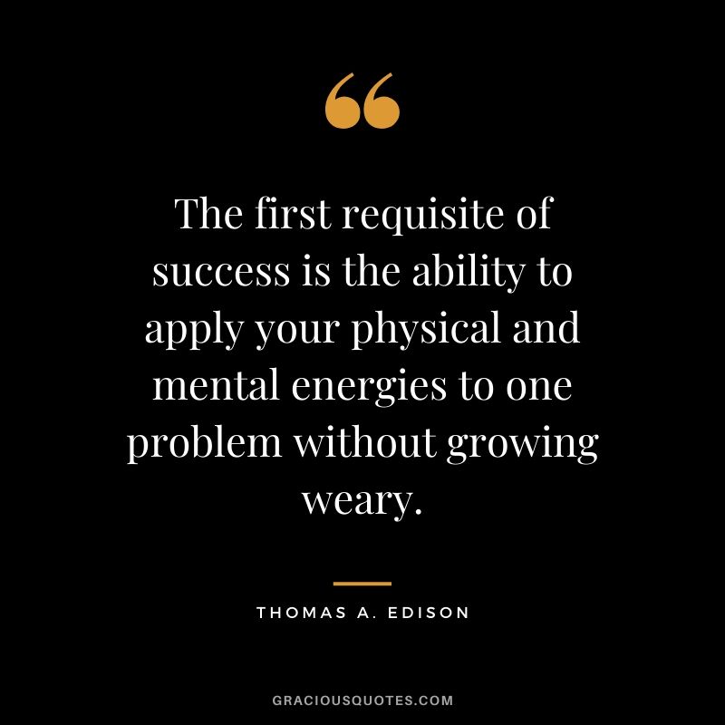 The first requisite of success is the ability to apply your physical and mental energies to one problem without growing weary. - Thomas A. Edison