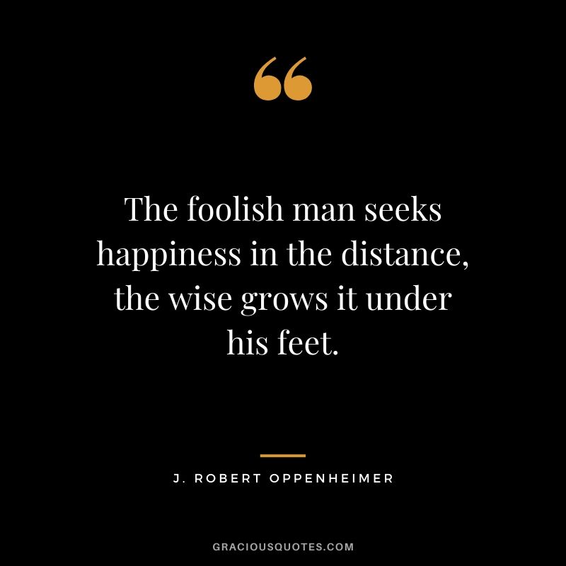 The foolish man seeks happiness in the distance, the wise grows it under his feet. - J. Robert Oppenheimer