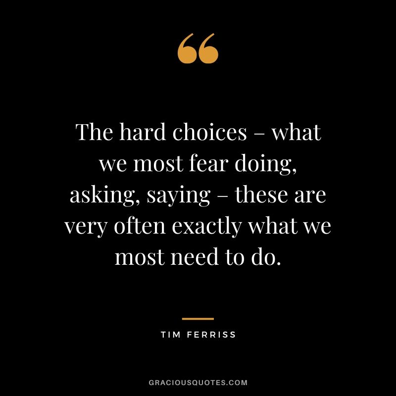 The hard choices – what we most fear doing, asking, saying – these are very often exactly what we most need to do. - Tim Ferriss