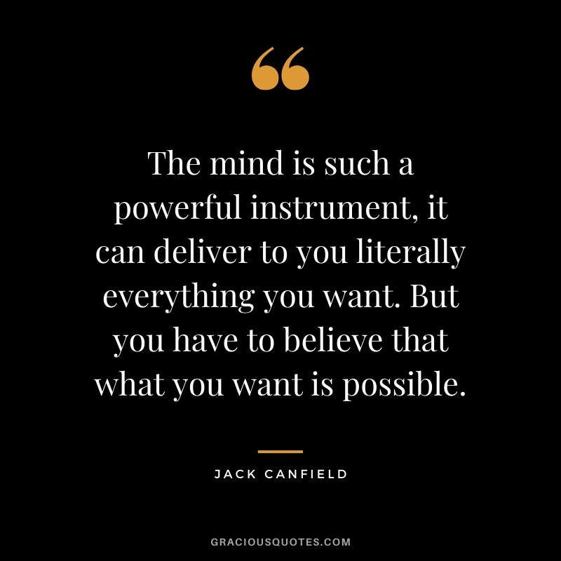 The mind is such a powerful instrument, it can deliver to you literally everything you want. But you have to believe that what you want is possible.