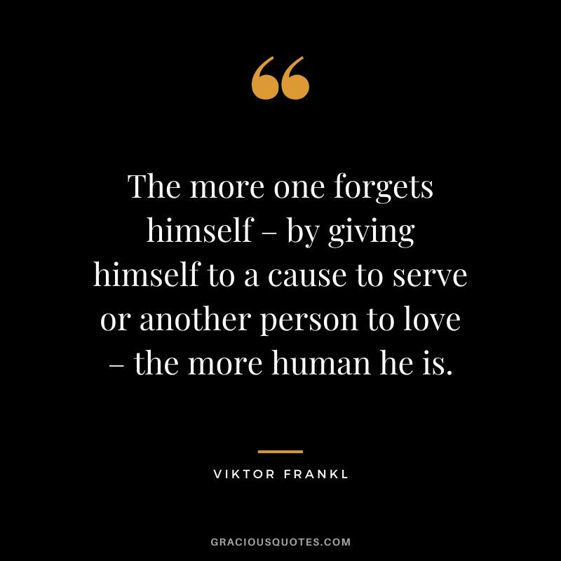 The more one forgets himself – by giving himself to a cause to serve or another person to love – the more human he is.