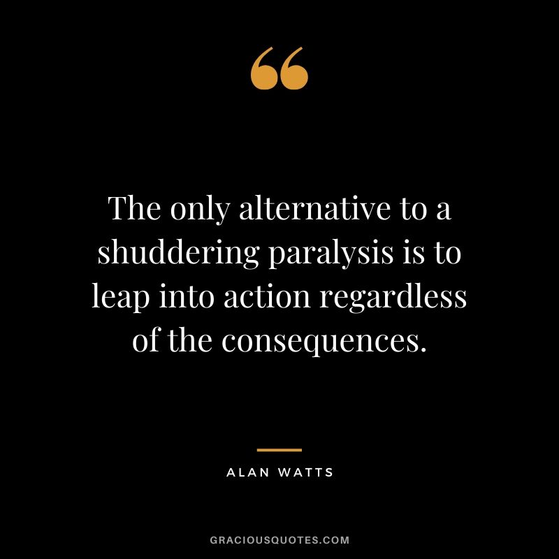 The only alternative to a shuddering paralysis is to leap into action regardless of the consequences. - Alan Watts